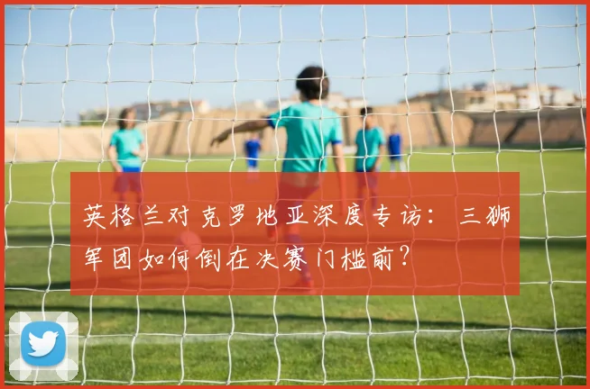 英格兰对克罗地亚深度专访：三狮军团如何倒在决赛门槛前？
