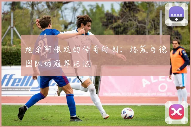 绝杀阿根廷的传奇时刻：格策与德国队的冠军记忆