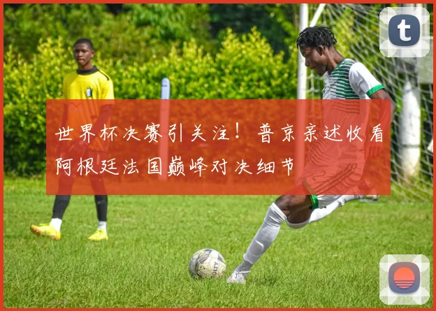 世界杯决赛引关注！普京亲述收看阿根廷法国巅峰对决细节