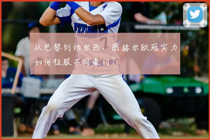 从巴黎到切尔西，图赫尔欧冠实力如何征服不同豪门？