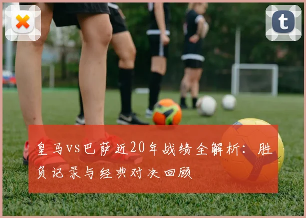 皇马vs巴萨近20年战绩全解析:胜负记录与经典对决回顾