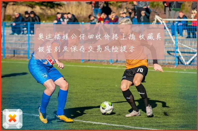 奥运福娃公仔回收价格上扬 收藏真假鉴别及保存交易风险提示