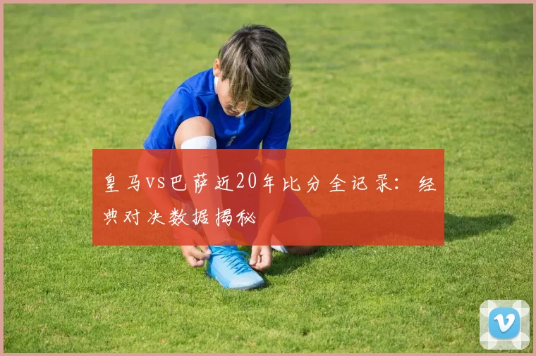 皇马vs巴萨近20年比分全记录：经典对决数据揭秘