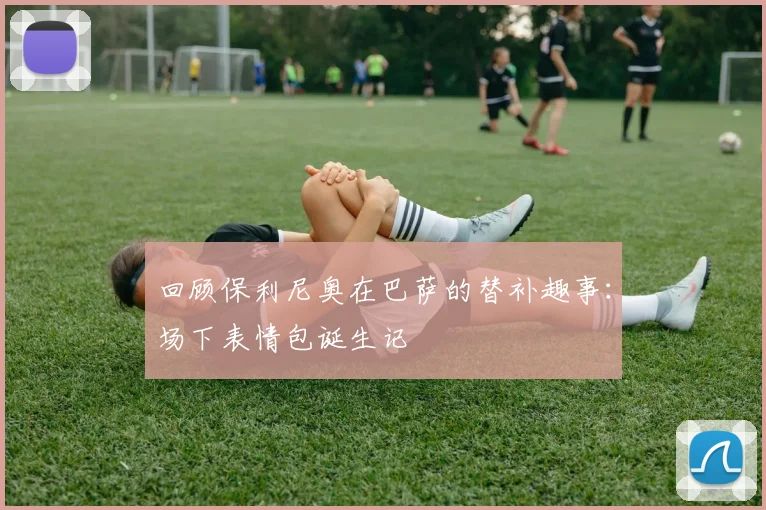 回顾保利尼奥在巴萨的替补趣事：场下表情包诞生记