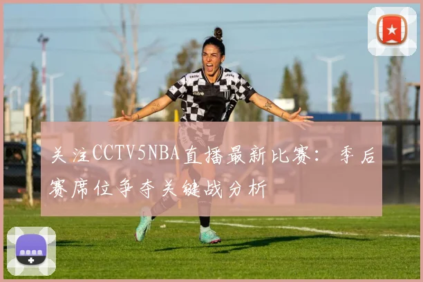 关注CCTV5NBA直播最新比赛：季后赛席位争夺关键战分析