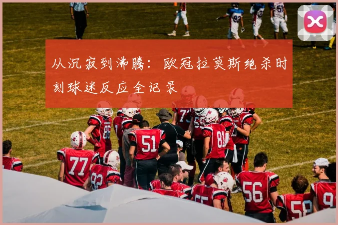 从沉寂到沸腾：欧冠拉莫斯绝杀时刻球迷反应全记录