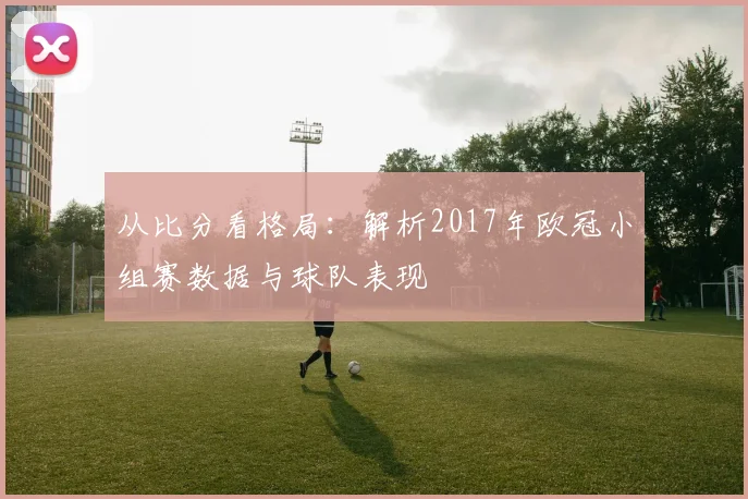 从比分看格局：解析2017年欧冠小组赛数据与球队表现