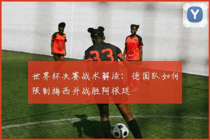 世界杯决赛战术解读：德国队如何限制梅西并战胜阿根廷