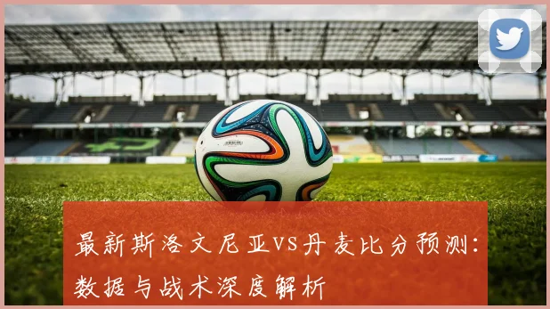 最新斯洛文尼亚vs丹麦比分预测：数据与战术深度解析