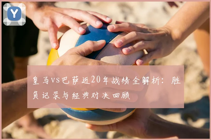皇马vs巴萨近20年战绩全解析：胜负记录与经典对决回顾