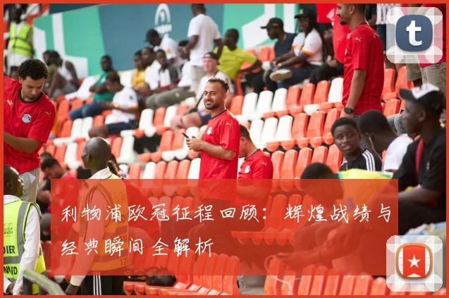 利物浦欧冠征程回顾：辉煌战绩与经典瞬间全解析