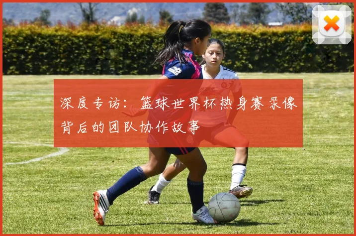 深度专访：篮球世界杯热身赛录像背后的团队协作故事