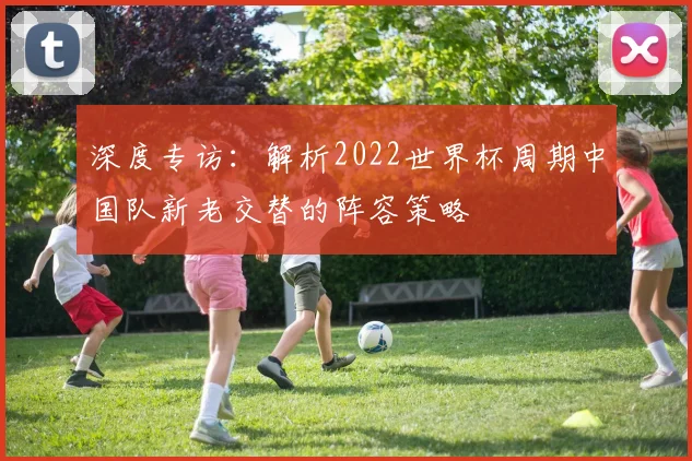 深度专访：解析2022世界杯周期中国队新老交替的阵容策略