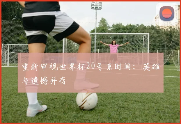 重新审视世界杯20号京时间：英雄与遗憾并存