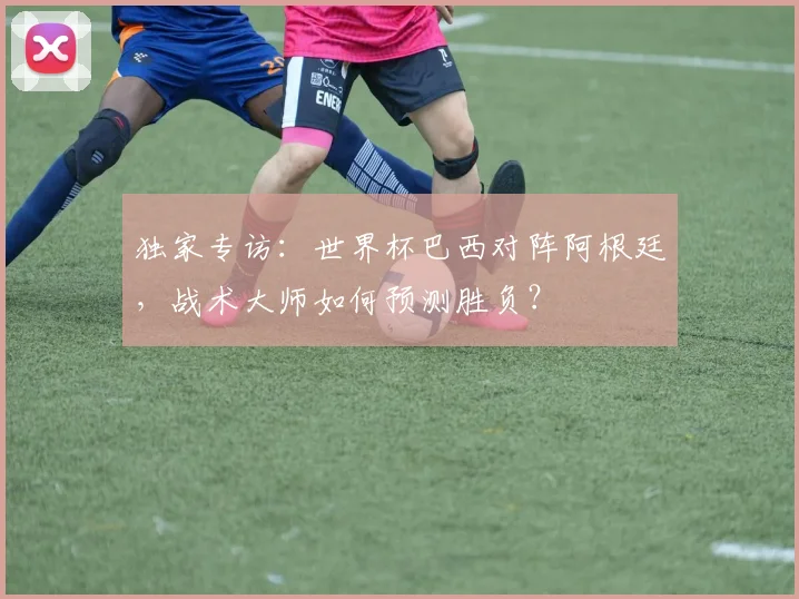独家专访:世界杯巴西对阵阿根廷,战术大师如何预测胜负?