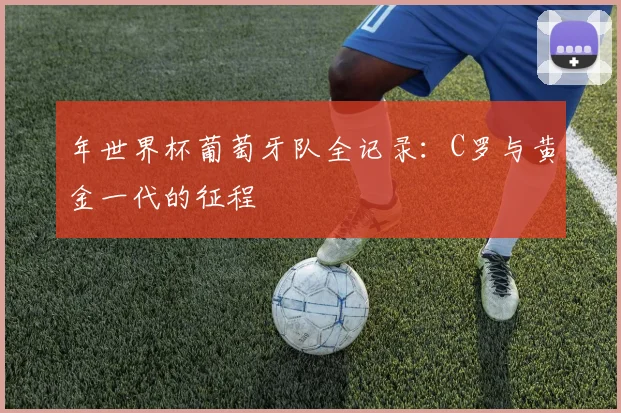 年世界杯葡萄牙队全记录：C罗与黄金一代的征程