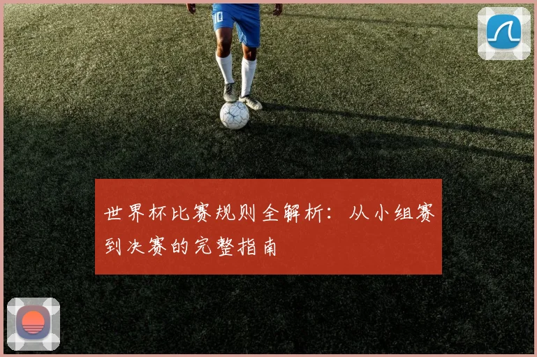 世界杯比赛规则全解析：从小组赛到决赛的完整指南
