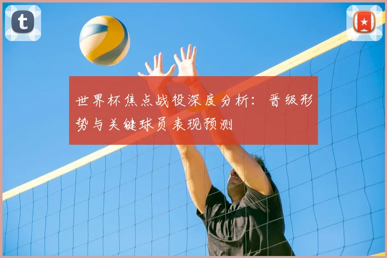 世界杯焦点战役深度分析:晋级形势与关键球员表现预测