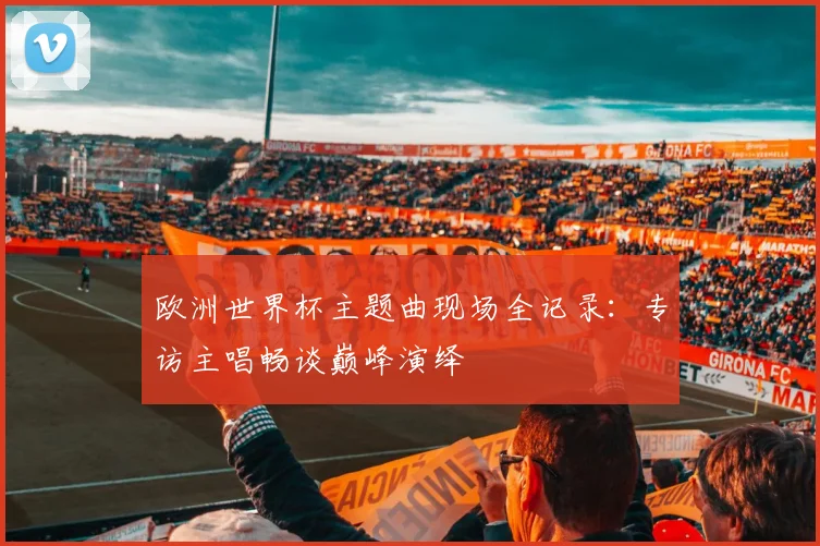 欧洲世界杯主题曲现场全记录：专访主唱畅谈巅峰演绎