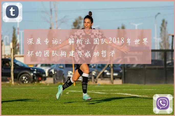 深度专访：解析法国队2018年世界杯的团队构建与成功哲学