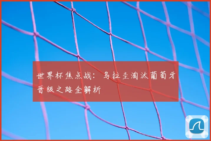 世界杯焦点战：乌拉圭淘汰葡萄牙晋级之路全解析
