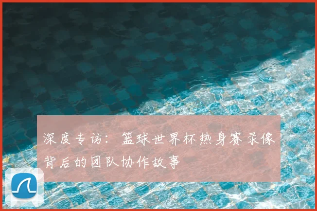 深度专访：篮球世界杯热身赛录像背后的团队协作故事