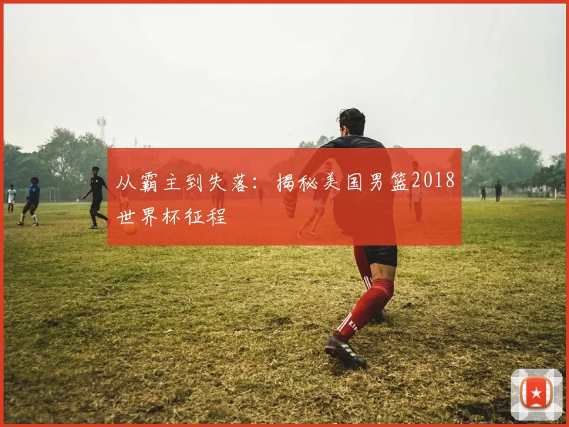 从霸主到失落:揭秘美国男篮2018世界杯征程